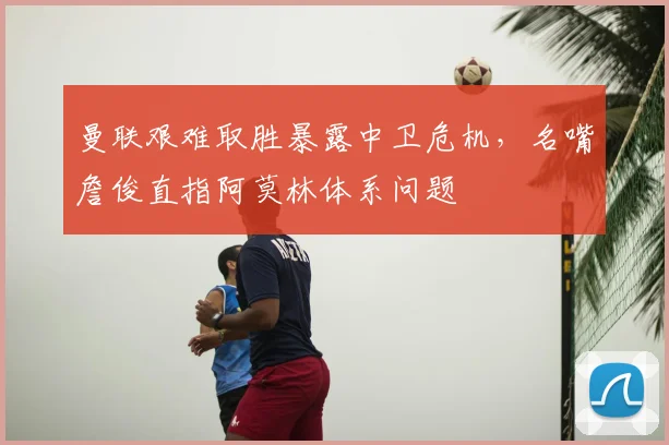 曼联艰难取胜暴露中卫危机,名嘴詹俊直指阿莫林体系问题